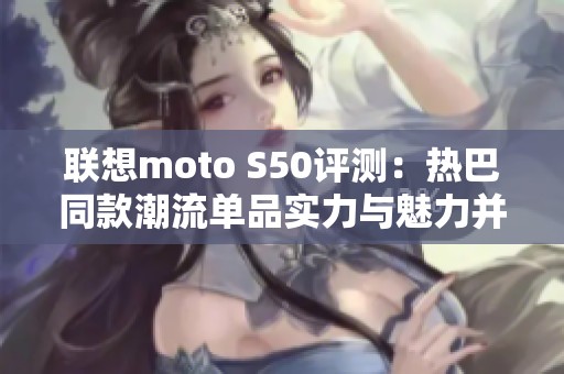 联想moto S50评测：热巴同款潮流单品实力与魅力并存