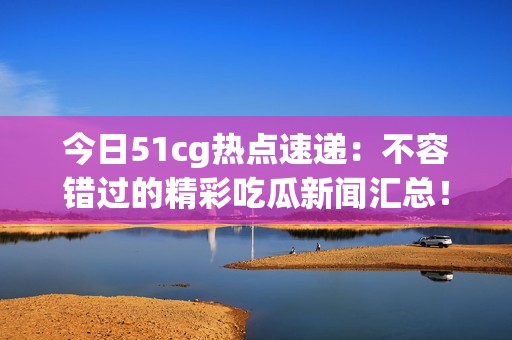 今日51cg热点速递：不容错过的精彩吃瓜新闻汇总！