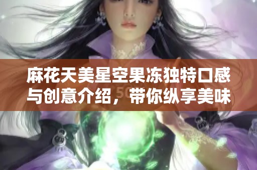 麻花天美星空果冻独特口感与创意介绍，带你纵享美味体验