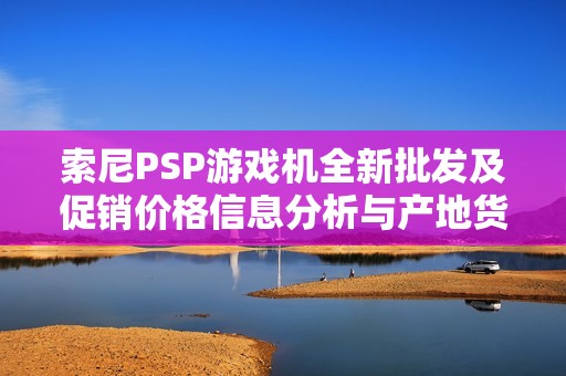 索尼PSP游戏机全新批发及促销价格信息分析与产地货源介绍