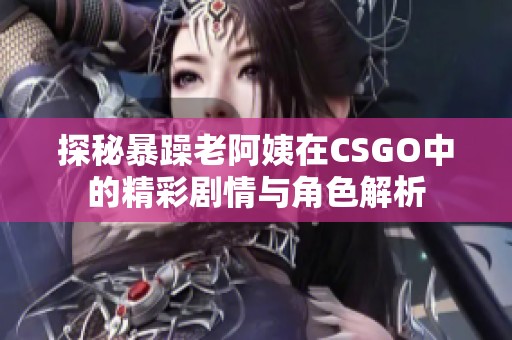 探秘暴躁老阿姨在CSGO中的精彩剧情与角色解析