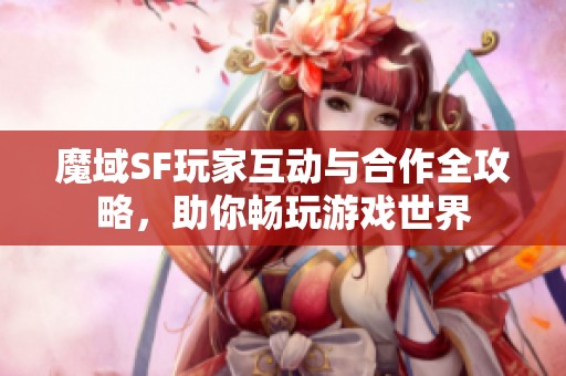 魔域SF玩家互动与合作全攻略，助你畅玩游戏世界