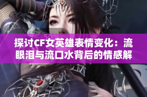 探讨CF女英雄表情变化：流眼泪与流口水背后的情感解读