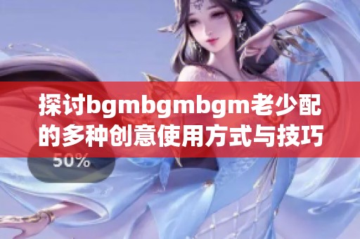 探讨bgmbgmbgm老少配的多种创意使用方式与技巧分享