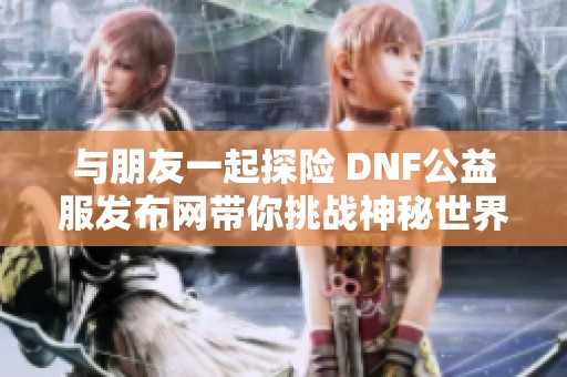 与朋友一起探险 DNF公益服发布网带你挑战神秘世界