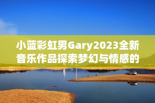 小蓝彩虹男Gary2023全新音乐作品探索梦幻与情感的交织