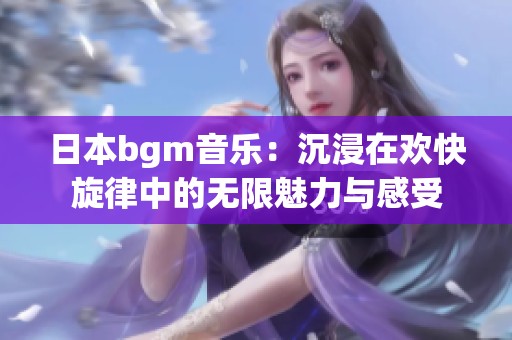 日本bgm音乐：沉浸在欢快旋律中的无限魅力与感受