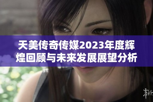 天美传奇传媒2023年度辉煌回顾与未来发展展望分析