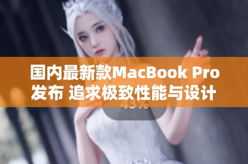 国内最新款MacBook Pro发布 追求极致性能与设计体验