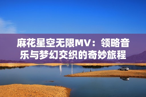 麻花星空无限MV：领略音乐与梦幻交织的奇妙旅程