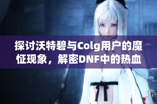 探讨沃特碧与Colg用户的魔怔现象，解密DNF中的热血与狂热