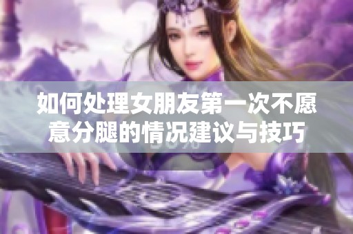 如何处理女朋友第一次不愿意分腿的情况建议与技巧