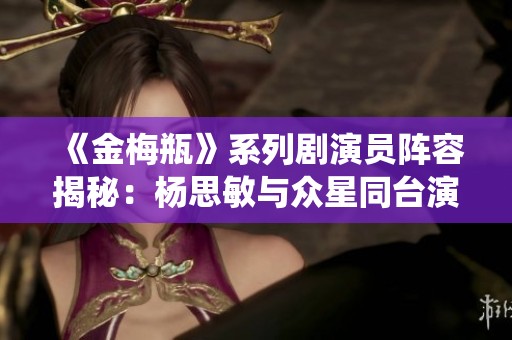 《金梅瓶》系列剧演员阵容揭秘：杨思敏与众星同台演绎