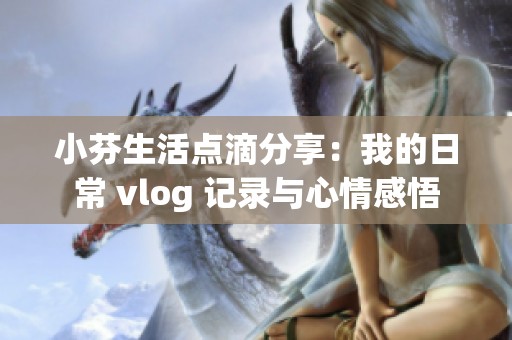 小芬生活点滴分享：我的日常 vlog 记录与心情感悟