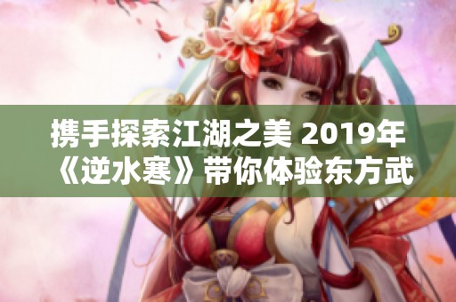 携手探索江湖之美 2019年《逆水寒》带你体验东方武侠魅力