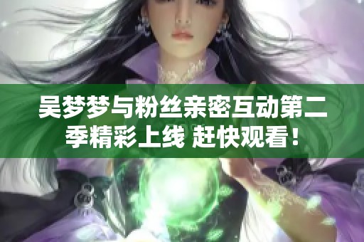 吴梦梦与粉丝亲密互动第二季精彩上线 赶快观看！