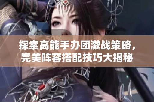 探索高能手办团激战策略，完美阵容搭配技巧大揭秘