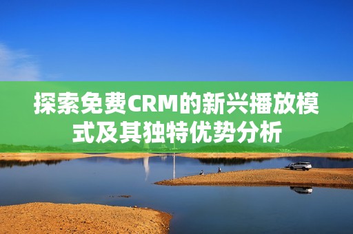 探索免费CRM的新兴播放模式及其独特优势分析