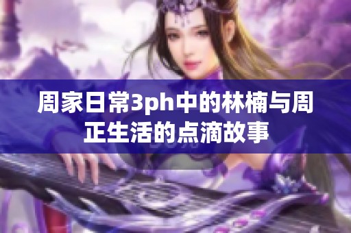 周家日常3ph中的林楠与周正生活的点滴故事