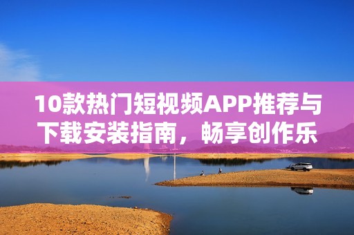 10款热门短视频APP推荐与下载安装指南，畅享创作乐趣