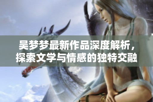 吴梦梦最新作品深度解析，探索文学与情感的独特交融