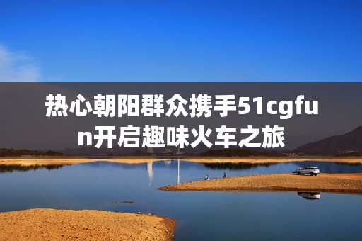 热心朝阳群众携手51cgfun开启趣味火车之旅