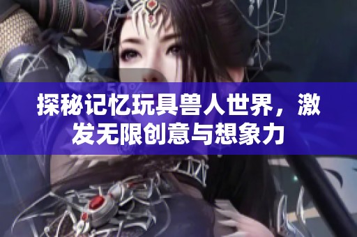 探秘记忆玩具兽人世界，激发无限创意与想象力