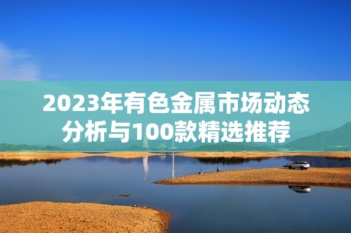 2023年有色金属市场动态分析与100款精选推荐