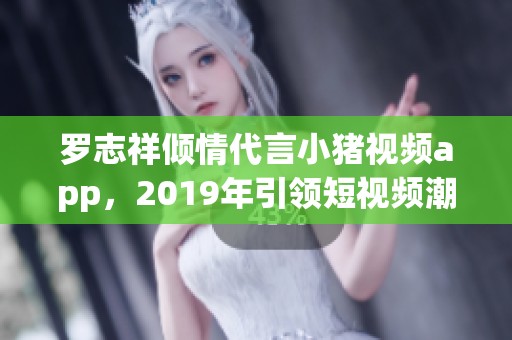 罗志祥倾情代言小猪视频app，2019年引领短视频潮流