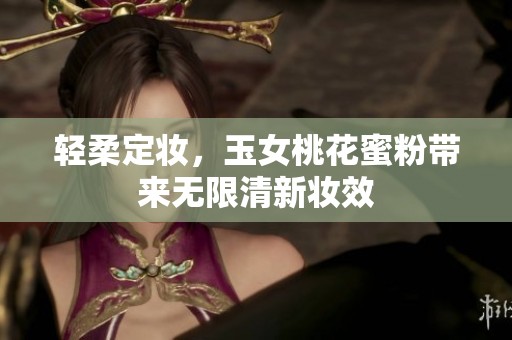 轻柔定妆，玉女桃花蜜粉带来无限清新妆效