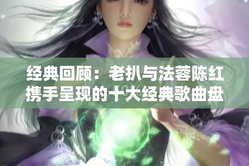 经典回顾：老扒与法蓉陈红携手呈现的十大经典歌曲盘点