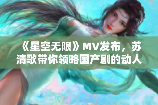 《星空无限》MV发布，苏清歌带你领略国产剧的动人魅力