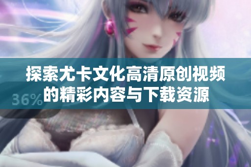 探索尤卡文化高清原创视频的精彩内容与下载资源