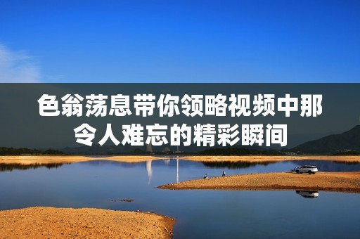 色翁荡息带你领略视频中那令人难忘的精彩瞬间