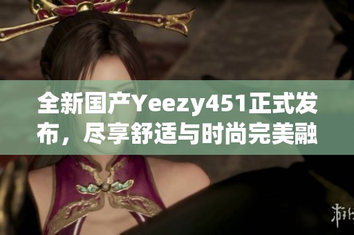 全新国产Yeezy451正式发布，尽享舒适与时尚完美融合