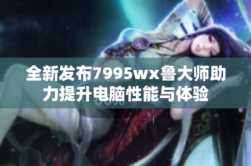 全新发布7995wx鲁大师助力提升电脑性能与体验