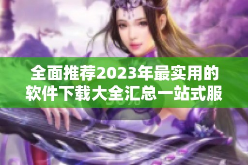 全面推荐2023年最实用的软件下载大全汇总一站式服务