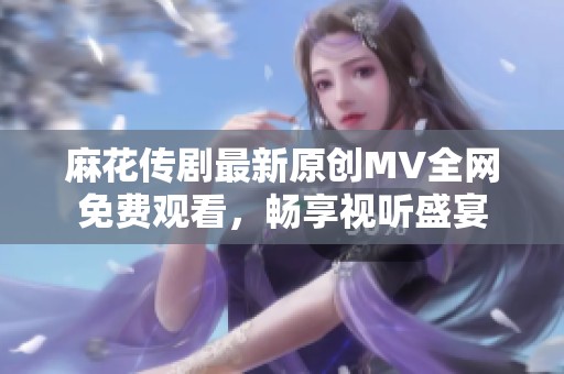 麻花传剧最新原创MV全网免费观看，畅享视听盛宴