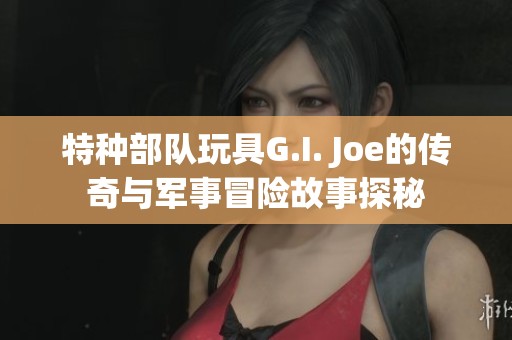 特种部队玩具G.I. Joe的传奇与军事冒险故事探秘