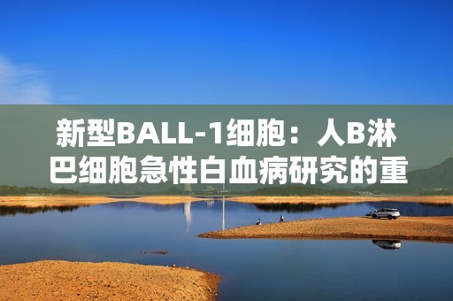 新型BALL-1细胞：人B淋巴细胞急性白血病研究的重要资源与厂家介绍