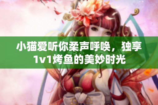 小猫爱听你柔声呼唤，独享1v1烤鱼的美妙时光