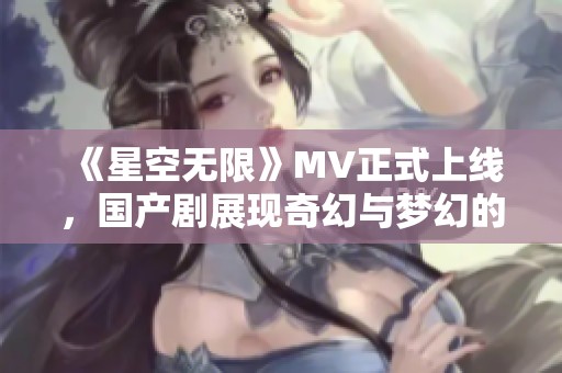 《星空无限》MV正式上线，国产剧展现奇幻与梦幻的完美结合