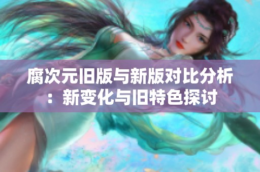 腐次元旧版与新版对比分析：新变化与旧特色探讨