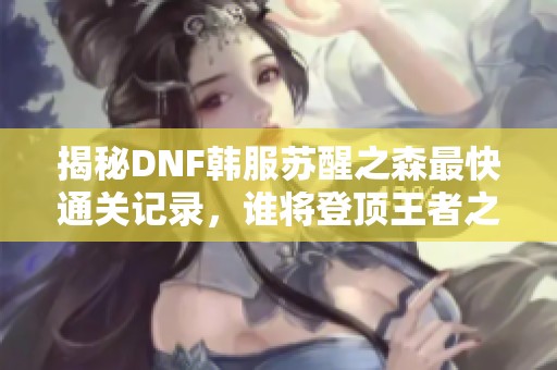 揭秘DNF韩服苏醒之森最快通关记录，谁将登顶王者之位？