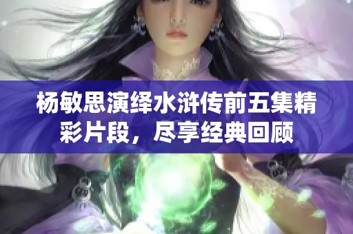 杨敏思演绎水浒传前五集精彩片段，尽享经典回顾