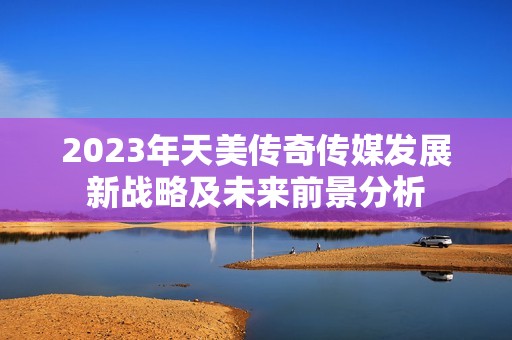 2023年天美传奇传媒发展新战略及未来前景分析