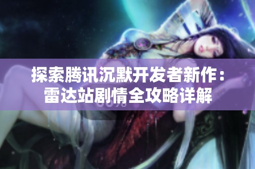 探索腾讯沉默开发者新作：雷达站剧情全攻略详解