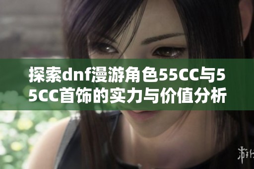 探索dnf漫游角色55CC与55CC首饰的实力与价值分析