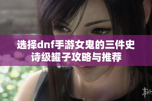 选择dnf手游女鬼的三件史诗级罐子攻略与推荐