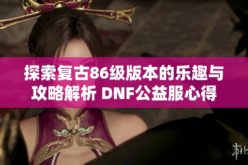 探索复古86级版本的乐趣与攻略解析 DNF公益服心得分享